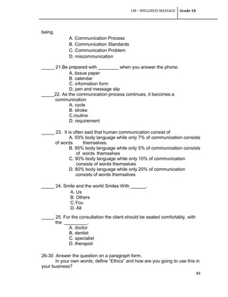 LM – WELLNESS MASSAGE Grade 10
84
being.
A. Communication Process
B. Communication Standards
C. Communication Problem
D. miscommunication
_____ 21.Be prepared with ________ when you answer the phone.
A..tissue paper
B. calendar
C. information form
D. pen and message slip
_____22. As the communication process continues, it becomes a
communication
A. cycle
B. stroke
C.routine
D. requirement
_____ 23. It is often said that human communication consist of
A. 93% body language while only 7% of communication consists
of words themselves.
B. 95% body language while only 5% of communication consists
of words themselves
C. 90% body language while only 10% of communication
consists of words themselves
D. 80% body language while only 20% of communication
consists of words themselves
_____ 24. Smile and the world Smiles With ______.
A. Us
B. Others
C.You
D. All
_____ 25. For the consultation the client should be seated comfortably, with
the _________.
A. doctor
B. dentist
C. specialist
D. therapist
26-30 Answer the question on a paragraph form.
In your own words, define ―Ethics‖ and how are you going to use this in
your business?
 