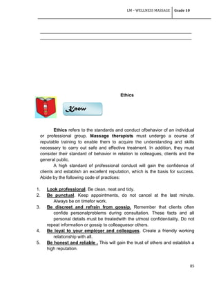 LM – WELLNESS MASSAGE Grade 10
85
_____________________________________________________________
_____________________________________________________________
Ethics
Ethics refers to the standards and conduct ofbehavior of an individual
or professional group. Massage therapists must undergo a course of
reputable training to enable them to acquire the understanding and skills
necessary to carry out safe and effective treatment. In addition, they must
consider their standard of behavior in relation to colleagues, clients and the
general public.
A high standard of professional conduct will gain the confidence of
clients and establish an excellent reputation, which is the basis for success.
Abide by the following code of practices:
1. Look professional. Be clean, neat and tidy.
2. Be punctual. Keep appointments, do not cancel at the last minute.
Always be on timefor work.
3. Be discreet and refrain from gossip. Remember that clients often
confide personalproblems during consultation. These facts and all
personal details must be treatedwith the utmost confidentiality. Do not
repeat information or gossip to colleaguesor others.
4. Be loyal to your employer and colleagues. Create a friendly working
relationship with all.
5. Be honest and reliable . This will gain the trust of others and establish a
high reputation.
Know
 