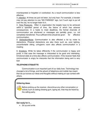 LM – WELLNESS MASSAGE Grade 10
87
misinterpreted or forgotten or overlooked. As a result communication is less
effective.
3. Intention. At times we just not listen, but only hear. For example, a traveler
may not pay attention to one ―NO PARKING‖ sign, but if such sign is put all
over the city, he no longer listen to it.
4. Time Pressures. Often in organization the targets have to be achieved
within a specified period of time, the failure of which has adverse
consequences. In a haste to meet deadlines, the formal channels of
communication are shortened or messages are partially given, i.e. not
completely transferred. Thus sufficient time should be given for effective
communication.
5. Distraction/Noise. Communication is also affected a lot by noise to
distractions. Physical distractions are also there such as, poor lighting,
uncomfortable sitting, unhygienic room also affects communication in a
meeting
6. Emotions. While he takes differently if the communicator is happy and
jovial, in that case the message is interpreted to be good and interesting.
Emotional state at a time also affects communication. If the receiver feels that
communicator is angry he interprets that the information being sent is very
bad
TELEPHONE ETIQUETTE
Communication is an important part of our daily lives. Technology has
changed a lot of things, and the advent of telephone and mobile has meant
that we put across our ideas and thoughts without making an eye contact with
others.
Glittering Ideas
Before picking up the receiver, discontinue any other conversation or
activity such as eating chewing gum, typing etc. that may be heard by
the calling party.
Get ready for it…
 Sit up and smile
 