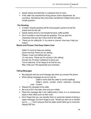 LM – WELLNESS MASSAGE Grade 10
88
 Speak clearly and distinctly in a pleasant tone of voice.
 If the caller has reached the wrong person and/or department, be
courteous. Sometimes they have been transferred multiple times with a
simple question.
The Greeting
 A bright, cheerful greeting will lift most people‘s spirits and set the
proper tone for the call
 Speak clearly and at a conversational pace; softly audible
 Don‘t mumble or race through the greeting. This can give the
impression that you don‘t have time for the caller.
 Thank you for calling Mr. X, my name is Joanne, How may I help you
today?
Words and Phrases That Keep Callers Cool
Hello! I‘m sorry to keep you waiting.
Good morning! Thank you for waiting.
Please, It was nice talking with you.
I‘m very sorry. Thank you for coming in (for calling).
Excuse me, It‘s been a pleasure to serve you.
You‘re welcome. I‘d be happy to do that for you.
May I help you? We appreciate your business.
Taking Messages
 Be prepared with pen and message slip when you answer the phone
 When taking messages be sure to ask for:
- Caller‘s name (Ask the caller to correct spelling)
- Caller‘s phone number and/or extension including
code number
 Repeat the message to the caller
 Be sure to fill in the date, time and your initials
 Place the message slip in the called party‘s inbox or in a conspicuous
place in their office such as their chair.
 Don‘t forget that you can transfer them to voicemail instead of taking a
paper message, but don‘t forget to ask, ―Would you like me to transfer
you to ____? Don‘t assume that the caller would rather go to voicemail.
Always ask first.
 