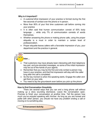 LM – WELLNESS MASSAGE Grade 10
89
Why is it important?
 A customer‗sfirst impression of your practice is formed during the first
few seconds of contact over the phone or in person.
 More than 80% of your first time customers call before coming into
your practice
 It is often said that human communication consist of 93% body
language … while only 7% of communication consists of words
themselves.
 Whether answering the phone or making phone calls, using the proper
etiquette is a must in order to maintain a certain level of
professionalism.
 Proper etiquette leaves callers with a favorable impression of you, your
department and the practice in general.
Remember…
 That customers may have already been interacting with their telephone
key pad, and pre-recorded messages, so some of the initial impression
may be out of the hands of your agents.
 Remember that you may be the first and only contact a person may
have in your practice, and that first impression will stay with the caller
long after the call is completed.
 So the key moment is when the speaking starts. Engage the caller and
get them on your side.
 You need to lay the groundwork even before you pick up the phone
How to End Conversation Gracefully
There are several ways that you can end a long phone call without
making up a story sounding dismissive. Leave the conversation open.
Promise to finish your conversation at another time. Tell the person how
much you‘ve enjoyed speaking with him/her. As long as you are honest and
polite with other person, you should not have any problem ending a call or
moving on to something else.
Enhancement Activity
 