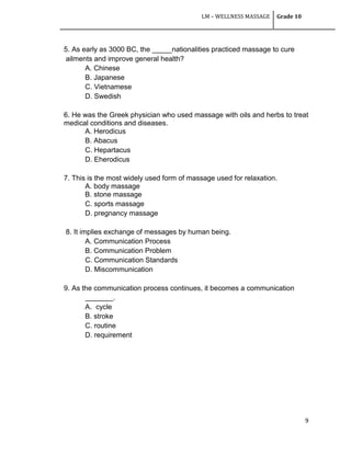 LM – WELLNESS MASSAGE Grade 10
9
5. As early as 3000 BC, the _____nationalities practiced massage to cure
ailments and improve general health?
A. Chinese
B. Japanese
C. Vietnamese
D. Swedish
6. He was the Greek physician who used massage with oils and herbs to treat
medical conditions and diseases.
A. Herodicus
B. Abacus
C. Hepartacus
D. Eherodicus
7. This is the most widely used form of massage used for relaxation.
A. body massage
B. stone massage
C. sports massage
D. pregnancy massage
8. It implies exchange of messages by human being.
A. Communication Process
B. Communication Problem
C. Communication Standards
D. Miscommunication
9. As the communication process continues, it becomes a communication
_______.
A. cycle
B. stroke
C. routine
D. requirement
 