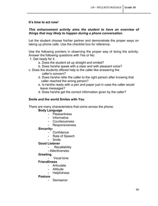 LM – WELLNESS MASSAGE Grade 10
90
It’s time to act now!
This enhancement activity aims the student to have an overview of
things that may likely to happen during a phone conversation.
Let the student choose his/her partner and demonstrate the proper ways on
taking up phone calls. Use the checklist box for reference.
Use the following pointers in observing the proper way of doing the activity.
Answer the following questions with Yes or No.
1. Get ready for it.
a. Does the student sit up straight and smiled?
b. Does he/she speak with a clear and with pleasant voice?
c. Does the students offered help to the caller like answering the
caller‘s concern?
d. Does he/she refer the caller to the right person after knowing that
caller reached the wrong person?
e. Is he/she ready with a pen and paper just in case the caller would
leave messages?
d. Does he/she get the correct information given by the caller?
Smile and the world Smiles with You
There are many characteristics that come across the phone:
Body Language
- Pleasantness
- Informative
- Courteousness
- Responsiveness
Sincerity-
- Confidence
- Rate of Speech
- Smile
Good Listener
- Recallability
- Attentiveness
Greeting
- Vocal tone
Friendliness
- Articulate
- Attitude
- Helpfulness
Posture
- Demeanor
 