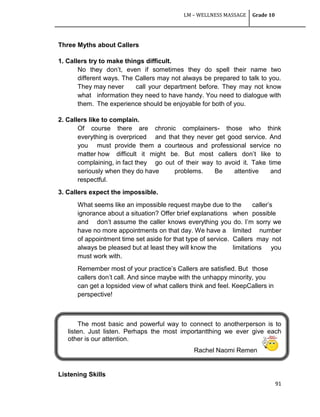 LM – WELLNESS MASSAGE Grade 10
91
Three Myths about Callers
1. Callers try to make things difficult.
No they don‘t, even if sometimes they do spell their name two
different ways. The Callers may not always be prepared to talk to you.
They may never call your department before. They may not know
what information they need to have handy. You need to dialogue with
them. The experience should be enjoyable for both of you.
2. Callers like to complain.
Of course there are chronic complainers- those who think
everything is overpriced and that they never get good service. And
you must provide them a courteous and professional service no
matter how difficult it might be. But most callers don‘t like to
complaining, in fact they go out of their way to avoid it. Take time
seriously when they do have problems. Be attentive and
respectful.
3. Callers expect the impossible.
What seems like an impossible request maybe due to the caller‘s
ignorance about a situation? Offer brief explanations when possible
and don‘t assume the caller knows everything you do. I‘m sorry we
have no more appointments on that day. We have a limited number
of appointment time set aside for that type of service. Callers may not
always be pleased but at least they will know the limitations you
must work with.
Remember most of your practice‘s Callers are satisfied. But those
callers don‘t call. And since maybe with the unhappy minority, you
can get a lopsided view of what callers think and feel. KeepCallers in
perspective!
The most basic and powerful way to connect to anotherperson is to
listen. Just listen. Perhaps the most importantthing we ever give each
other is our attention.
Rachel Naomi Remen
Listening Skills
 