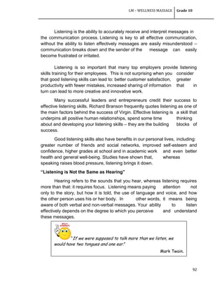LM – WELLNESS MASSAGE Grade 10
92
Listening is the ability to accurately receive and interpret messages in
the communication process. Listening is key to all effective communication,
without the ability to listen effectively messages are easily misunderstood –
communication breaks down and the sender of the message can easily
become frustrated or irritated.
Listening is so important that many top employers provide listening
skills training for their employees. This is not surprising when you consider
that good listening skills can lead to: better customer satisfaction, greater
productivity with fewer mistakes, increased sharing of information that in
turn can lead to more creative and innovative work.
Many successful leaders and entrepreneurs credit their success to
effective listening skills. Richard Branson frequently quotes listening as one of
the main factors behind the success of Virgin. Effective listening is a skill that
underpins all positive human relationships, spend some time thinking
about and developing your listening skills – they are the building blocks of
success.
Good listening skills also have benefits in our personal lives, including:
greater number of friends and social networks, improved self-esteem and
confidence, higher grades at school and in academic work and even better
health and general well-being. Studies have shown that, whereas
speaking raises blood pressure, listening brings it down.
“Listening is Not the Same as Hearing”
Hearing refers to the sounds that you hear, whereas listening requires
more than that: it requires focus. Listening means paying attention not
only to the story, but how it is told, the use of language and voice, and how
the other person uses his or her body. In other words, it means being
aware of both verbal and non-verbal messages. Your ability to listen
effectively depends on the degree to which you perceive and understand
these messages.
“If we were supposed to talk more than we listen, we
would have two tongues and one ear.”
Mark Twain.
 