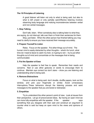 LM – WELLNESS MASSAGE Grade 10
93
The 10 Principles of Listening
A good listener will listen not only to what is being said, but also to
what is left unsaid or only partially said.Effective listening involves
observing body language and noticing inconsistencies between verbal
and non-verbal messages.
1. Stop Talking
Don't talk, listen. When somebody else is talking listen to what they
are saying, do not interrupt, talk over them or finish their sentences for them.
Stop, just listen. When the other person has finished talking you may
need to clarify to ensure you have received their message accurately.
2. Prepare Yourself to Listen
Relax. Focus on the speaker. Put other things out of mind. The
human mind is easily distracted by other thoughts – what‘s for lunch, what
time do I need to leave to catch my train, is it going to rain – try to put other
thoughts out of mind and concentrate on the messages that re being
communicated.
3. Put the Speaker at Ease
Help the speaker to feel free to speak. Remember their needs and
concerns. Nod or use other gestures or words to encourage them to
continue. Maintain eye contact but don‘t stare – show you are listening and
understanding what is being said.
4. Remove Distractions
Focus on what is being said: don‘t doodle, shuffle papers, look out the
window, and pick your fingernails or similar. Avoid unnecessary
interruptions. These behaviors disrupt the listening process and send
messages to the speaker that you are bored or distracted.
5. Empathize
Try to understand the other person‘s point of view. Look at issues from
their perspective. Let go of preconceived ideas. By having an open mind we
can more fully empathize with the speaker. If the speaker says
something that you disagree with then wait and construct an argument to
counter what is said but keep an open mind to the views and opinions of
others.
 