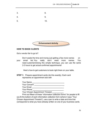LM – WELLNESS MASSAGE Grade 10
95
3. 8.
4. 9.
5. 10.
HOW TO BOOK CLIENTS
Got a vendor fair to go to?
Don‘t waste the time and money just getting a few more names on
your email list. You really don‘t need more names. You
need customers!Using this simple technique, you can use the same
2-3 hours to get actual confirmed appointments!
Here‘s how to get customers to book right there on your table.
STEP 1: Prepare appointment cards (do this exactly). Each card
represents an appointment slot with
Your Name _______________________________
Your Concern _____________________________
Your Email _______________________________
Your Phone ______________________________
Your Chosen Appointment Timeslot ___________
Print out fifteen of these ―information collection forms‖ for people to fill
out.At the bottom of each information collection form (where it says ―Your
Chosen Appointment Timeslot‖), use a pen to write a date and time that
corresponds to what you have already written on one of your business cards.
Enhancement Activity
 