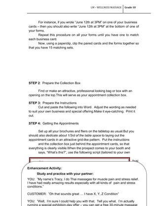 LM – WELLNESS MASSAGE Grade 10
96
For instance, if you wrote ―June 12th at 3PM‖ on one of your business
cards – then you should also write ―June 12th at 3PM‖ at the bottom of one of
your forms.
Repeat this procedure on all your forms until you have one to match
each business card.
Now, using a paperclip, clip the paired cards and the forms together so
that you have 15 matching sets.
STEP 2: Prepare the Collection Box
Find or make an attractive, professional looking bag or box with an
opening on the top.This will serve as your appointment collection box.
STEP 3: Prepare the Instructions
Cut and paste the following into Word. Adjust the wording as needed
to suit your own business and special offering.Make it eye-catching. Print it
out.
STEP 4: Getting the Appointments
Set up all your brochures and fliers on the tabletop as usual.But you
should also dedicate about 1/3rd of the table space to laying out the
appointment cards in an attractive grid-like pattern. Put the instructions
and the collection box just behind the appointment cards, so that
everything is clearly visible.When the prospect comes to your booth and
says, ―What‘s this?‖, use the following script (tailored to your own
busi
nes
s)…
The business card will be for your customer’s records.
The information form will be for your copy.
Enhancement Activity:
Study and practice with your partner:
YOU: ‖My name‘s Tracy, I do Thai massages for muscle pain and stress relief.
I have had really amazing results especially with all kinds of pain and stress
conditions.‖
CUSTOMER: ‖Oh that sounds great … I have X, Y, Z Condition‖
YOU: ‖Well, I‘m sure I could help you with that. Tell you what. I‘m actually
running a special exhibition-day offer – you can get a free 30-minute massage
 