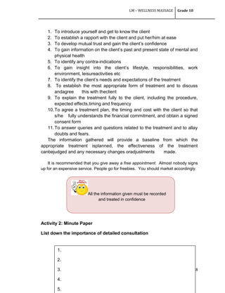 LM – WELLNESS MASSAGE Grade 10
98
1. To introduce yourself and get to know the client
2. To establish a rapport with the client and put her/him at ease
3. To develop mutual trust and gain the client‘s confidence
4. To gain information on the client‘s past and present state of mental and
physical health
5. To identify any contra-indications
6. To gain insight into the client‘s lifestyle, responsibilities, work
environment, leisureactivities etc
7. To identify the client‘s needs and expectations of the treatment
8. To establish the most appropriate form of treatment and to discuss
andagree this with theclient
9. To explain the treatment fully to the client, including the procedure,
expected effects,timing and frequency
10.To agree a treatment plan, the timing and cost with the client so that
s/he fully understands the financial commitment, and obtain a signed
consent form
11.To answer queries and questions related to the treatment and to allay
doubts and fears.
The information gathered will provide a baseline from which the
appropriate treatment isplanned, the effectiveness of the treatment
canbejudged and any necessary changes oradjustments made.
It is recommended that you give away a free appointment. Almost nobody signs
up for an expensive service. People go for freebies. You should market accordingly.
Activity 2: Minute Paper
List down the importance of detailed consultation
All the information given must be recorded
and treated in confidence
1.
2.
3.
4.
5.
 