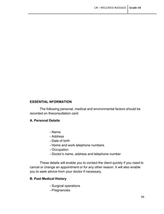 LM – WELLNESS MASSAGE Grade 10
99
ESSENTIAL NFORMATION
The following personal, medical and environmental factors should be
recorded on theconsultation card:
A. Personal Details
- Name
- Address
- Date of birth
- Home and work telephone numbers
- Occupation
- Doctor‘s name, address and telephone number
These details will enable you to contact the client quickly if you need to
cancel or change an appointment or for any other reason. It will also enable
you to seek advice from your doctor if necessary.
B. Past Medical History
- Surgical operations
- Pregnancies
 