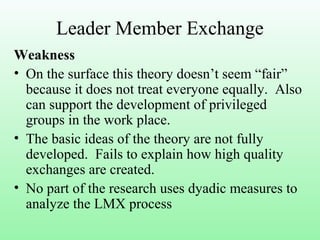 Leader Member Exchange
Weakness
• On the surface this theory doesn’t seem “fair”
because it does not treat everyone equally. Also
can support the development of privileged
groups in the work place.
• The basic ideas of the theory are not fully
developed. Fails to explain how high quality
exchanges are created.
• No part of the research uses dyadic measures to
analyze the LMX process
 