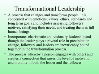 Transformational Leadership
• A process that changes and transforms people. It is
concerned with emotions, values, ethics, standards and
long term goals and includes assessing followers
motives, satisfying their needs, and treating them as full
human beings.
• Incorporates charismatic and visionary leadership and
though the leader plays a pivotal role in precipitation
change, followers and leaders are inextricably bound
together in the transformation process.
• The process whereby a person engages with others and
creates a connection that raises the level of motivation
and morality in both the leader and the follower.
 