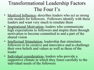 Transformational Leadership Factors
The Four I’s
• Idealized Influence- describes leaders who act as strong
role models for followers. Followers identify with these
leaders and want very much to emulate them
• Inspirational Motivation- leaders who communicate
high expectations to followers and inspire them through
motivation to become committed to and a part of the
shared vision
• Intellectual Stimulation- leadership that stimulates
followers to be creative and innovative and to challenge
their own beliefs and values as well as those of the
leader
• Individual consideration- leaders who provide a
supportive climate in which they listen carefully to the
individual needs of the followers
 