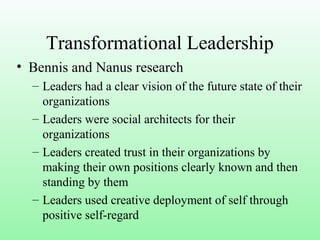 Transformational Leadership
• Bennis and Nanus research
– Leaders had a clear vision of the future state of their
organizations
– Leaders were social architects for their
organizations
– Leaders created trust in their organizations by
making their own positions clearly known and then
standing by them
– Leaders used creative deployment of self through
positive self-regard
 
