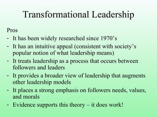 Transformational Leadership
Pros
- It has been widely researched since 1970’s
- It has an intuitive appeal (consistent with society’s
popular notion of what leadership means)
- It treats leadership as a process that occurs between
followers and leaders
- It provides a broader view of leadership that augments
other leadership models
- It places a strong emphasis on followers needs, values,
and morals
- Evidence supports this theory – it does work!
 