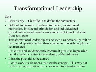 Transformational Leadership
Cons
- lacks clarity – it is difficult to define the parameters
- Difficult to measure. Idealized influence, inspirational
motivation, intellectual stimulation and individualized
consideration are all similar and can be hard to make distinct
from each other
- Transformational leadership can be seen as a personality trait or
personal disposition rather than a behavior in which people can
be instructed
- It is elitist and antidemocratic because it gives the impression
that the leader is acting independently of the followers
- It has the potential to be abused
- It only works in situations that require change! This may not
work in an organization that is not open for a tranformation.
 