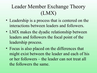 Leader Member Exchange Theory
(LMX)
• Leadership is a process that is centered on the
interactions between leaders and followers.
• LMX makes the dyadic relationship between
leaders and followers the focal point of the
leadership process.
• Focus is also placed on the differences that
might exist between the leader and each of his
or her followers – the leader can not treat all
the followers the same.
 