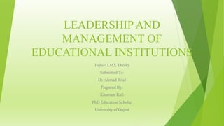 LEADERSHIP AND
MANAGEMENT OF
EDUCATIONAL INSTITUTIONS
Topic= LMX Theory
Submitted To:
Dr. Ahmad Bilal
Prepared By:
Khurram Rafi
PhD Education Scholar
University of Gujrat
 