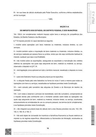 III – ter sua base de cálculo atualizada pelo Poder Executivo, conforme critérios estabelecidos
em lei municipal.
.............................................................................” (NR)
SEÇÃO V-A
DO IMPOSTO DOS ESTADOS, DO DISTRITO FEDERAL E DOS MUNICÍPIOS
“Art. 156-A. Lei complementar instituirá imposto sobre bens e serviços de competência dos
Estados, do Distrito Federal e dos Municípios.
§ 1º O imposto previsto no caput atenderá ao seguinte:
I – incidirá sobre operações com bens materiais ou imateriais, inclusive direitos, ou com
serviços;
II – incidirá também sobre a importação de bens materiais ou imateriais, inclusive direitos, ou
de serviços realizada por pessoa física ou jurídica, ainda que não seja contribuinte habitual do
imposto, qualquer que seja a sua finalidade;
III – não incidirá sobre as exportações, assegurada ao exportador a manutenção dos créditos
relativos às operações nas quais seja adquirente de bem, material ou imaterial, ou serviço,
observado o disposto no § 5º, III;
IV – terá legislação única aplicável em todo o território nacional, ressalvado o disposto no inciso
V;
V – cada ente federativo fixará sua alíquota própria por lei específica;
VI – a alíquota fixada pelo ente federativo na forma do inciso V será a mesma para todas as
operações com bens ou serviços, ressalvadas as hipóteses previstas nesta Constituição;
VII – será cobrado pelo somatório das alíquotas do Estado e do Município de destino da
operação;
VIII – com vistas a observar o princípio da neutralidade, será não cumulativo, compensando-se
o imposto devido pelo contribuinte com o montante cobrado sobre todas as operações nas
quais seja adquirente de bem, material ou imaterial, inclusive direito, ou serviço, excetuadas
exclusivamente as consideradas de uso ou consumo pessoal, nos termos da lei complementar,
e as hipóteses previstas nesta Constituição;
IX – não integrará sua própria base de cálculo nem a dos tributos previstos nos arts. 153, VIII,
155, II, 156, III, e 195, V;
X – não será objeto de concessão de incentivos e benefícios financeiros ou fiscais relativos ao
imposto ou de regimes específicos, diferenciados ou favorecidos de tributação, excetuadas as
hipóteses previstas nesta Constituição;
10
*CD235447053400*
Assinado eletronicamente pelo(a) Dep. Aguinaldo Ribeiro
Para verificar a assinatura, acesse https://infoleg-autenticidade-assinatura.camara.leg.br/CD235447053400
PRLP
n.3
Apresentação:
06/07/2023
18:55:15.563
-
PLEN
PRLP
3
=>
PEC
45/2019
 