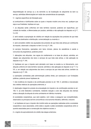 disponibilização do serviço ou o do domicílio ou da localização do adquirente do bem ou
serviço, admitidas diferenciações em razão das características da operação;
V – regimes específicos de tributação para:
a) combustíveis e lubrificantes sobre os quais o imposto incidirá uma única vez, qualquer que
seja a sua finalidade, hipótese em que:
1. as alíquotas serão uniformes em todo território nacional, podendo ser específicas, por
unidade de medida, e diferenciadas por produto, admitida a não aplicação do disposto no § 1º,
V a VII;
2. será vedada a apropriação de créditos em relação às aquisições dos produtos de que trata
esta alínea destinados a distribuição, comercialização ou revenda; e
3. será concedido crédito nas aquisições dos produtos de que trata esta alínea por contribuinte
do imposto, observado o disposto no item 2 e no § 1º, VIII;
b) serviços financeiros, operações com bens imóveis, planos de assistência à saúde e
concursos de prognósticos, podendo prever:
1. alterações nas alíquotas, nas regras de creditamento e na base de cálculo, admitida, em
relação aos adquirentes dos bens e serviços de que trata esta alínea, a não aplicação do
disposto no § 1º, VIII;
2. hipóteses em que o imposto será calculado com base na receita ou no faturamento, com
alíquota uniforme em todo território nacional, admitida a não aplicação do disposto no § 1º, V a
VII, e, em relação aos adquirentes dos bens e serviços de que trata esta alínea, também do
disposto no § 1º, VIII;
c) operações contratadas pela administração pública direta, por autarquias e por fundações
públicas, podendo prever hipóteses de:
1. não incidência do imposto e da contribuição prevista no art. 195, V, admitida a manutenção
dos créditos relativos às operações anteriores; e
2. destinação integral do produto da arrecadação do imposto e da contribuição prevista no art.
195, V, ao ente federativo contratante, mediante redução a zero das alíquotas dos demais
entes e elevação da alíquota do ente contratante em idêntico montante;
d) sociedades cooperativas, que será optativo, com vistas a assegurar sua competitividade,
observados os princípios da livre concorrência e da isonomia tributária, definindo, inclusive:
1. as hipóteses em que o imposto não incidirá sobre as operações realizadas entre a sociedade
cooperativa e seus associados, entre estes e aquela e pelas sociedades cooperativas entre si
quando associadas para a consecução dos objetivos sociais; e
2. o regime de aproveitamento do crédito das etapas anteriores;
12
*CD235447053400*
Assinado eletronicamente pelo(a) Dep. Aguinaldo Ribeiro
Para verificar a assinatura, acesse https://infoleg-autenticidade-assinatura.camara.leg.br/CD235447053400
PRLP
n.3
Apresentação:
06/07/2023
18:55:15.563
-
PLEN
PRLP
3
=>
PEC
45/2019
 