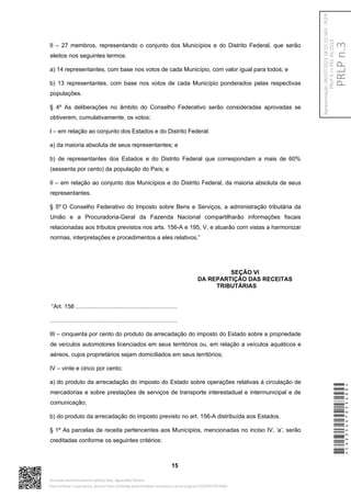 II – 27 membros, representando o conjunto dos Municípios e do Distrito Federal, que serão
eleitos nos seguintes termos:
a) 14 representantes, com base nos votos de cada Município, com valor igual para todos; e
b) 13 representantes, com base nos votos de cada Município ponderados pelas respectivas
populações.
§ 4º As deliberações no âmbito do Conselho Federativo serão consideradas aprovadas se
obtiverem, cumulativamente, os votos:
I – em relação ao conjunto dos Estados e do Distrito Federal:
a) da maioria absoluta de seus representantes; e
b) de representantes dos Estados e do Distrito Federal que correspondam a mais de 60%
(sessenta por cento) da população do País; e
II – em relação ao conjunto dos Municípios e do Distrito Federal, da maioria absoluta de seus
representantes.
§ 5º O Conselho Federativo do Imposto sobre Bens e Serviços, a administração tributária da
União e a Procuradoria-Geral da Fazenda Nacional compartilharão informações fiscais
relacionadas aos tributos previstos nos arts. 156-A e 195, V, e atuarão com vistas a harmonizar
normas, interpretações e procedimentos a eles relativos.”
SEÇÃO VI
DA REPARTIÇÃO DAS RECEITAS
TRIBUTÁRIAS
“Art. 158 ..............................................................
..............................................................................
III – cinquenta por cento do produto da arrecadação do imposto do Estado sobre a propriedade
de veículos automotores licenciados em seus territórios ou, em relação a veículos aquáticos e
aéreos, cujos proprietários sejam domiciliados em seus territórios;
IV – vinte e cinco por cento:
a) do produto da arrecadação do imposto do Estado sobre operações relativas à circulação de
mercadorias e sobre prestações de serviços de transporte interestadual e intermunicipal e de
comunicação;
b) do produto da arrecadação do imposto previsto no art. 156-A distribuída aos Estados.
§ 1º As parcelas de receita pertencentes aos Municípios, mencionadas no inciso IV, ‘a’, serão
creditadas conforme os seguintes critérios:
15
*CD235447053400*
Assinado eletronicamente pelo(a) Dep. Aguinaldo Ribeiro
Para verificar a assinatura, acesse https://infoleg-autenticidade-assinatura.camara.leg.br/CD235447053400
PRLP
n.3
Apresentação:
06/07/2023
18:55:15.563
-
PLEN
PRLP
3
=>
PEC
45/2019
 
