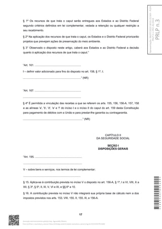 § 1º Os recursos de que trata o caput serão entregues aos Estados e ao Distrito Federal
segundo critérios definidos em lei complementar, vedada a retenção ou qualquer restrição a
seu recebimento.
§ 2º Na aplicação dos recursos de que trata o caput, os Estados e o Distrito Federal priorizarão
projetos que prevejam ações de preservação do meio ambiente.
§ 3° Observado o disposto neste artigo, caberá aos Estados e ao Distrito Federal a decisão
quanto à aplicação dos recursos de que trata o caput.”
“Art. 161. .............................................................
I – definir valor adicionado para fins do disposto no art. 158, § 1º, I;
.............................................................................” (NR)
“Art. 167. .............................................................
.............................................................................
§ 4º É permitida a vinculação das receitas a que se referem os arts. 155, 156, 156-A, 157, 158
e as alíneas 'a', 'b', 'd', 'e' e ‘f’ do inciso I e o inciso II do caput do art. 159 desta Constituição
para pagamento de débitos com a União e para prestar-lhe garantia ou contragarantia.
...............................................................................” (NR)
CAPÍTULO II
DA SEGURIDADE SOCIAL
SEÇÃO I
DISPOSIÇÕES GERAIS
“Art. 195. ..............................................................
..............................................................................
V – sobre bens e serviços, nos termos de lei complementar;
............................................................................
§ 15. Aplica-se à contribuição prevista no inciso V o disposto no art. 156-A, § 1º, I a VI, VIII, X a
XII, § 3º, § 5º, II, III, V, VI e IX, e §§ 6º a 10.
§ 16. A contribuição prevista no inciso V não integrará sua própria base de cálculo nem a dos
impostos previstos nos arts. 153, VIII, 155, II, 155, III, e 156-A.
17
*CD235447053400*
Assinado eletronicamente pelo(a) Dep. Aguinaldo Ribeiro
Para verificar a assinatura, acesse https://infoleg-autenticidade-assinatura.camara.leg.br/CD235447053400
PRLP
n.3
Apresentação:
06/07/2023
18:55:15.563
-
PLEN
PRLP
3
=>
PEC
45/2019
 
