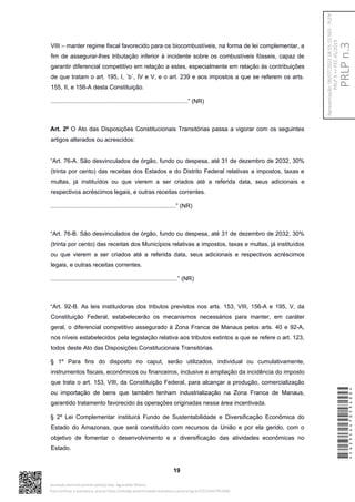 VIII – manter regime fiscal favorecido para os biocombustíveis, na forma de lei complementar, a
fim de assegurar-lhes tributação inferior à incidente sobre os combustíveis fósseis, capaz de
garantir diferencial competitivo em relação a estes, especialmente em relação às contribuições
de que tratam o art. 195, I, ´b´, IV e V, e o art. 239 e aos impostos a que se referem os arts.
155, II, e 156-A desta Constituição.
...................................................................................” (NR)
Art. 2º O Ato das Disposições Constitucionais Transitórias passa a vigorar com os seguintes
artigos alterados ou acrescidos:
“Art. 76-A. São desvinculados de órgão, fundo ou despesa, até 31 de dezembro de 2032, 30%
(trinta por cento) das receitas dos Estados e do Distrito Federal relativas a impostos, taxas e
multas, já instituídos ou que vierem a ser criados até a referida data, seus adicionais e
respectivos acréscimos legais, e outras receitas correntes.
............................................................................” (NR)
“Art. 76-B. São desvinculados de órgão, fundo ou despesa, até 31 de dezembro de 2032, 30%
(trinta por cento) das receitas dos Municípios relativas a impostos, taxas e multas, já instituídos
ou que vierem a ser criados até a referida data, seus adicionais e respectivos acréscimos
legais, e outras receitas correntes.
.............................................................................” (NR)
“Art. 92-B. As leis instituidoras dos tributos previstos nos arts. 153, VIII, 156-A e 195, V, da
Constituição Federal, estabelecerão os mecanismos necessários para manter, em caráter
geral, o diferencial competitivo assegurado à Zona Franca de Manaus pelos arts. 40 e 92-A,
nos níveis estabelecidos pela legislação relativa aos tributos extintos a que se refere o art. 123,
todos deste Ato das Disposições Constitucionais Transitórias.
§ 1º Para fins do disposto no caput, serão utilizados, individual ou cumulativamente,
instrumentos fiscais, econômicos ou financeiros, inclusive a ampliação da incidência do imposto
que trata o art. 153, VIII, da Constituição Federal, para alcançar a produção, comercialização
ou importação de bens que também tenham industrialização na Zona Franca de Manaus,
garantido tratamento favorecido às operações originadas nessa área incentivada.
§ 2º Lei Complementar instituirá Fundo de Sustentabilidade e Diversificação Econômica do
Estado do Amazonas, que será constituído com recursos da União e por ela gerido, com o
objetivo de fomentar o desenvolvimento e a diversificação das atividades econômicas no
Estado.
19
*CD235447053400*
Assinado eletronicamente pelo(a) Dep. Aguinaldo Ribeiro
Para verificar a assinatura, acesse https://infoleg-autenticidade-assinatura.camara.leg.br/CD235447053400
PRLP
n.3
Apresentação:
06/07/2023
18:55:15.563
-
PLEN
PRLP
3
=>
PEC
45/2019
 