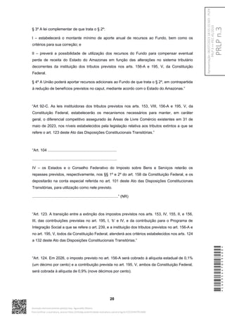 § 3º A lei complementar de que trata o § 2º:
I – estabelecerá o montante mínimo de aporte anual de recursos ao Fundo, bem como os
critérios para sua correção; e
II – preverá a possibilidade de utilização dos recursos do Fundo para compensar eventual
perda de receita do Estado do Amazonas em função das alterações no sistema tributário
decorrentes da instituição dos tributos previstos nos arts. 156-A e 195, V, da Constituição
Federal.
§ 4º A União poderá aportar recursos adicionais ao Fundo de que trata o § 2º, em contrapartida
à redução de benefícios previstos no caput, mediante acordo com o Estado do Amazonas.”
“Art 92-C. As leis instituidoras dos tributos previstos nos arts. 153, VIII, 156-A e 195, V, da
Constituição Federal, estabelecerão os mecanismos necessários para manter, em caráter
geral, o diferencial competitivo assegurado às Áreas de Livre Comércio existentes em 31 de
maio de 2023, nos níveis estabelecidos pela legislação relativa aos tributos extintos a que se
refere o art. 123 deste Ato das Disposições Constitucionais Transitórias.”
“Art. 104 ..................................................................
.................................................................................
IV – os Estados e o Conselho Federativo do Imposto sobre Bens e Serviços reterão os
repasses previstos, respectivamente, nos §§ 1º e 2º do art. 158 da Constituição Federal, e os
depositarão na conta especial referida no art. 101 deste Ato das Disposições Constitucionais
Transitórias, para utilização como nele previsto.
..................................................................................” (NR)
“Art. 123. A transição entre a extinção dos impostos previstos nos arts. 153, IV, 155, II, e 156,
III, das contribuições previstas no art. 195, I, ‘b’ e IV, e da contribuição para o Programa de
Integração Social a que se refere o art. 239, e a instituição dos tributos previstos no art. 156-A e
no art. 195, V, todos da Constituição Federal, atenderá aos critérios estabelecidos nos arts. 124
a 132 deste Ato das Disposições Constitucionais Transitórias.”
“Art. 124. Em 2026, o imposto previsto no art. 156-A será cobrado à alíquota estadual de 0,1%
(um décimo por cento) e a contribuição prevista no art. 195, V, ambos da Constituição Federal,
será cobrada à alíquota de 0,9% (nove décimos por cento).
20
*CD235447053400*
Assinado eletronicamente pelo(a) Dep. Aguinaldo Ribeiro
Para verificar a assinatura, acesse https://infoleg-autenticidade-assinatura.camara.leg.br/CD235447053400
PRLP
n.3
Apresentação:
06/07/2023
18:55:15.563
-
PLEN
PRLP
3
=>
PEC
45/2019
 