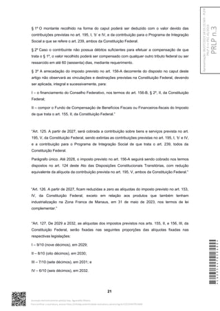 § 1º O montante recolhido na forma do caput poderá ser deduzido com o valor devido das
contribuições previstas no art. 195, I, ‘b’ e IV, e da contribuição para o Programa de Integração
Social a que se refere o art. 239, ambos da Constituição Federal.
§ 2º Caso o contribuinte não possua débitos suficientes para efetuar a compensação de que
trata o § 1º, o valor recolhido poderá ser compensado com qualquer outro tributo federal ou ser
ressarcido em até 60 (sessenta) dias, mediante requerimento.
§ 3º A arrecadação do imposto previsto no art. 156-A decorrente do disposto no caput deste
artigo não observará as vinculações e destinações previstas na Constituição Federal, devendo
ser aplicada, integral e sucessivamente, para:
I – o financiamento do Conselho Federativo, nos termos do art. 156-B, § 2º, II, da Constituição
Federal;
II – compor o Fundo de Compensação de Benefícios Fiscais ou Financeiros-fiscais do Imposto
de que trata o art. 155, II, da Constituição Federal.”
“Art. 125. A partir de 2027, será cobrada a contribuição sobre bens e serviços prevista no art.
195, V, da Constituição Federal, sendo extintas as contribuições previstas no art. 195, I, ‘b’ e IV,
e a contribuição para o Programa de Integração Social de que trata o art. 239, todos da
Constituição Federal.
Parágrafo único. Até 2028, o imposto previsto no art. 156-A seguirá sendo cobrado nos termos
dispostos no art. 124 deste Ato das Disposições Constitucionais Transitórias, com redução
equivalente da alíquota da contribuição prevista no art. 195, V, ambos da Constituição Federal.”
“Art. 126. A partir de 2027, ficam reduzidas a zero as alíquotas do imposto previsto no art. 153,
IV, da Constituição Federal, exceto em relação aos produtos que também tenham
industrialização na Zona Franca de Manaus, em 31 de maio de 2023, nos termos de lei
complementar.”
“Art. 127. De 2029 a 2032, as alíquotas dos impostos previstos nos arts. 155, II, e 156, III, da
Constituição Federal, serão fixadas nas seguintes proporções das alíquotas fixadas nas
respectivas legislações:
I – 9/10 (nove décimos), em 2029;
II – 8/10 (oito décimos), em 2030;
III – 7/10 (sete décimos), em 2031; e
IV – 6/10 (seis décimos), em 2032.
21
*CD235447053400*
Assinado eletronicamente pelo(a) Dep. Aguinaldo Ribeiro
Para verificar a assinatura, acesse https://infoleg-autenticidade-assinatura.camara.leg.br/CD235447053400
PRLP
n.3
Apresentação:
06/07/2023
18:55:15.563
-
PLEN
PRLP
3
=>
PEC
45/2019
 