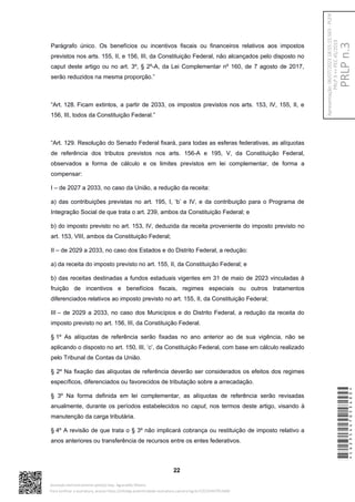 Parágrafo único. Os benefícios ou incentivos fiscais ou financeiros relativos aos impostos
previstos nos arts. 155, II, e 156, III, da Constituição Federal, não alcançados pelo disposto no
caput deste artigo ou no art. 3º, § 2º-A, da Lei Complementar nº 160, de 7 agosto de 2017,
serão reduzidos na mesma proporção.”
“Art. 128. Ficam extintos, a partir de 2033, os impostos previstos nos arts. 153, IV, 155, II, e
156, III, todos da Constituição Federal.”
“Art. 129. Resolução do Senado Federal fixará, para todas as esferas federativas, as alíquotas
de referência dos tributos previstos nos arts. 156-A e 195, V, da Constituição Federal,
observados a forma de cálculo e os limites previstos em lei complementar, de forma a
compensar:
I – de 2027 a 2033, no caso da União, a redução da receita:
a) das contribuições previstas no art. 195, I, ‘b’ e IV, e da contribuição para o Programa de
Integração Social de que trata o art. 239, ambos da Constituição Federal; e
b) do imposto previsto no art. 153, IV, deduzida da receita proveniente do imposto previsto no
art. 153, VIII, ambos da Constituição Federal;
II – de 2029 a 2033, no caso dos Estados e do Distrito Federal, a redução:
a) da receita do imposto previsto no art. 155, II, da Constituição Federal; e
b) das receitas destinadas a fundos estaduais vigentes em 31 de maio de 2023 vinculadas à
fruição de incentivos e benefícios fiscais, regimes especiais ou outros tratamentos
diferenciados relativos ao imposto previsto no art. 155, II, da Constituição Federal;
III – de 2029 a 2033, no caso dos Municípios e do Distrito Federal, a redução da receita do
imposto previsto no art. 156, III, da Constituição Federal.
§ 1º As alíquotas de referência serão fixadas no ano anterior ao de sua vigência, não se
aplicando o disposto no art. 150, III, ‘c’, da Constituição Federal, com base em cálculo realizado
pelo Tribunal de Contas da União.
§ 2º Na fixação das alíquotas de referência deverão ser considerados os efeitos dos regimes
específicos, diferenciados ou favorecidos de tributação sobre a arrecadação.
§ 3º Na forma definida em lei complementar, as alíquotas de referência serão revisadas
anualmente, durante os períodos estabelecidos no caput, nos termos deste artigo, visando à
manutenção da carga tributária.
§ 4º A revisão de que trata o § 3º não implicará cobrança ou restituição de imposto relativo a
anos anteriores ou transferência de recursos entre os entes federativos.
22
*CD235447053400*
Assinado eletronicamente pelo(a) Dep. Aguinaldo Ribeiro
Para verificar a assinatura, acesse https://infoleg-autenticidade-assinatura.camara.leg.br/CD235447053400
PRLP
n.3
Apresentação:
06/07/2023
18:55:15.563
-
PLEN
PRLP
3
=>
PEC
45/2019
 