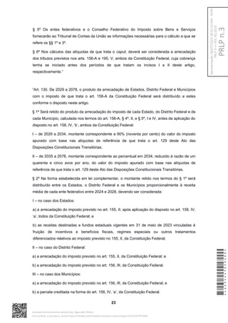 § 5º Os entes federativos e o Conselho Federativo do Imposto sobre Bens e Serviços
fornecerão ao Tribunal de Contas da União as informações necessárias para o cálculo a que se
refere os §§ 1º e 3º.
§ 6º Nos cálculos das alíquotas de que trata o caput, deverá ser considerada a arrecadação
dos tributos previstos nos arts. 156-A e 195, V, ambos da Constituição Federal, cuja cobrança
tenha se iniciado antes dos períodos de que tratam os incisos I e II deste artigo,
respectivamente.”
“Art. 130. De 2029 a 2078, o produto da arrecadação de Estados, Distrito Federal e Municípios
com o imposto de que trata o art. 156-A da Constituição Federal será distribuído a estes
conforme o disposto neste artigo.
§ 1º Será retido do produto da arrecadação do imposto de cada Estado, do Distrito Federal e de
cada Município, calculada nos termos do art. 156-A, § 4º, II, e § 5º, I e IV, antes da aplicação do
disposto no art. 158, IV, ‘b’, ambos da Constituição Federal:
I – de 2029 a 2034, montante correspondente a 90% (noventa por cento) do valor do imposto
apurado com base nas alíquotas de referência de que trata o art. 129 deste Ato das
Disposições Constitucionais Transitórias;
II – de 2035 a 2078, montante correspondente ao percentual em 2034, reduzido à razão de um
quarenta e cinco avos por ano, do valor do imposto apurado com base nas alíquotas de
referência de que trata o art. 129 deste Ato das Disposições Constitucionais Transitórias.
§ 2º Na forma estabelecida em lei complementar, o montante retido nos termos do § 1º será
distribuído entre os Estados, o Distrito Federal e os Municípios proporcionalmente à receita
média de cada ente federativo entre 2024 e 2028, devendo ser considerada:
I – no caso dos Estados:
a) a arrecadação do imposto previsto no art. 155, II, após aplicação do disposto no art. 158, IV,
‘a’, todos da Constituição Federal; e
b) as receitas destinadas a fundos estaduais vigentes em 31 de maio de 2023 vinculadas à
fruição de incentivos e benefícios fiscais, regimes especiais ou outros tratamentos
diferenciados relativos ao imposto previsto no 155, II, da Constituição Federal;
II – no caso do Distrito Federal:
a) a arrecadação do imposto previsto no art. 155, II, da Constituição Federal; e
b) a arrecadação do imposto previsto no art. 156, III, da Constituição Federal.
III – no caso dos Municípios:
a) a arrecadação do imposto previsto no art. 156, III, da Constituição Federal; e
b) a parcela creditada na forma do art. 158, IV, ‘a’, da Constituição Federal.
23
*CD235447053400*
Assinado eletronicamente pelo(a) Dep. Aguinaldo Ribeiro
Para verificar a assinatura, acesse https://infoleg-autenticidade-assinatura.camara.leg.br/CD235447053400
PRLP
n.3
Apresentação:
06/07/2023
18:55:15.563
-
PLEN
PRLP
3
=>
PEC
45/2019
 