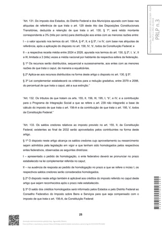 “Art. 131. Do imposto dos Estados, do Distrito Federal e dos Municípios apurado com base nas
alíquotas de referência de que trata o art. 129 deste Ato das Disposições Constitucionais
Transitórias, deduzida a retenção de que trata o art. 130, § 1º, será retido montante
correspondente a 3% (três por cento) para distribuição aos entes com as menores razões entre:
I – o valor apurado nos termos do art. 156-A, § 4º, II, e § 5º, I e IV, com base nas alíquotas de
referência, após a aplicação do disposto no art. 158, IV, ‘b’, todos da Constituição Federal; e
II – a respectiva receita média entre 2024 e 2028, apurada nos termos do art. 130, § 2º, I, ‘a’, II
e III, limitada a 3 (três) vezes a média nacional por habitante da respectiva esfera da federação.
§ 1º Os recursos serão distribuídos, sequencial e sucessivamente, aos entes com as menores
razões de que trata o caput, de maneira a equalizá-las.
§ 2º Aplica-se aos recursos distribuídos na forma deste artigo o disposto no art. 130, § 5º.
§ 3º Lei complementar estabelecerá os critérios para a redução gradativa, entre 2079 e 2098,
do percentual de que trata o caput, até a sua extinção.”
“Art. 132. Os tributos de que tratam os arts. 155, II, 156, III, 195, I, “b”, e IV, e a contribuição
para o Programa de Integração Social a que se refere o art. 239 não integrarão a base de
cálculo do imposto de que trata o art. 156-A e da contribuição de que trata o art. 195, V, todos
da Constituição Federal.”
“Art. 133. Os saldos credores relativos ao imposto previsto no art. 155, II, da Constituição
Federal, existentes ao final de 2032 serão aproveitados pelos contribuintes na forma deste
artigo.
§ 1º O disposto neste artigo alcança os saldos credores cujo aproveitamento ou ressarcimento
sejam admitidos pela legislação em vigor e que tenham sido homologados pelos respectivos
entes federativos, observadas as seguintes diretrizes:
I – apresentado o pedido de homologação, o ente federativo deverá se pronunciar no prazo
estabelecido na lei complementar referida no caput;
II – na ausência de resposta ao pedido de homologação no prazo a que se refere o inciso I, os
respectivos saldos credores serão considerados homologados.
§ 2º O disposto neste artigo também é aplicável aos créditos do imposto referido no caput deste
artigo que sejam reconhecidos após o prazo nele estabelecido.
§ 3º O saldo dos créditos homologados será informado pelos Estados e pelo Distrito Federal ao
Conselho Federativo do Imposto sobre Bens e Serviços para que seja compensado com o
imposto de que trata o art. 156-A, da Constituição Federal:
25
*CD235447053400*
Assinado eletronicamente pelo(a) Dep. Aguinaldo Ribeiro
Para verificar a assinatura, acesse https://infoleg-autenticidade-assinatura.camara.leg.br/CD235447053400
PRLP
n.3
Apresentação:
06/07/2023
18:55:15.563
-
PLEN
PRLP
3
=>
PEC
45/2019
 