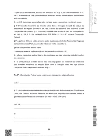 I – pelo prazo remanescente, apurado nos termos do art. 20, § 5º, da Lei Complementar nº 87,
de 13 de setembro de 1996, para os créditos relativos à entrada de mercadorias destinadas ao
ativo permanente;
II – em 240 (duzentos e quarenta) parcelas mensais, iguais e sucessivas, nos demais casos.
§ 4º O Conselho Federativo do Imposto sobre Bens e Serviços deduzirá do produto da
arrecadação do imposto previsto no art. 156-A devido ao respectivo ente federativo o valor
compensado na forma do § 3º, o qual não comporá base de cálculo para fins do disposto no
art. 158, IV, 198, § 2º, 204, parágrafo único, 212, 212-A, II, 216, § 6º, todos da Constituição
Federal.
§ 5º A partir de 2033, os saldos credores serão atualizados pelo Índice Nacional de Preços ao
Consumidor Amplo (IPCA), ou por outro índice que venha a substituí-lo.
§ 6º Lei complementar disporá sobre:
I – as regras gerais de implementação do parcelamento previsto no § 3º;
II – a forma mediante a qual os titulares dos créditos de que trata este artigo poderão transferi-
los a terceiros;
III – a forma pela qual o crédito de que trata este artigo poderá ser ressarcido ao contribuinte
pelo Conselho Federativo do Imposto sobre Bens e Serviços, caso não seja possível
compensar o valor da parcela nos termos do § 3º.”
Art. 3º. A Constituição Federal passa a vigorar com os seguintes artigos alterados:
“Art. 37 ....................................................................
.................................................................................
§ 17 Lei complementar estabelecerá normas gerais aplicáveis às Administrações Tributárias da
União, dos Estados, do Distrito Federal e dos Municípios, dispondo sobre deveres, direitos e
garantias dos servidores das carreiras de que trata o inciso XXII.” (NR)
“Art. 146. .................................................................
.................................................................................
III
– .......................................................................... .......
..........................................................................
26
*CD235447053400*
Assinado eletronicamente pelo(a) Dep. Aguinaldo Ribeiro
Para verificar a assinatura, acesse https://infoleg-autenticidade-assinatura.camara.leg.br/CD235447053400
PRLP
n.3
Apresentação:
06/07/2023
18:55:15.563
-
PLEN
PRLP
3
=>
PEC
45/2019
 