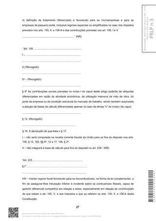d) definição de tratamento diferenciado e favorecido para as microempresas e para as
empresas de pequeno porte, inclusive regimes especiais ou simplificados no caso dos impostos
previstos nos arts. 155, II, e 156-A e das contribuições previstas nos art. 195, I e V.
........................................................................” (NR)
“Art. 195. ..................................................................
I – ............................................................................
.................................................................................
b) (Revogado)
.................................................................................
IV – (Revogado)
.................................................................................
§ 9º As contribuições sociais previstas no inciso I do caput deste artigo poderão ter alíquotas
diferenciadas em razão da atividade econômica, da utilização intensiva de mão de obra, do
porte da empresa ou da condição estrutural do mercado de trabalho, sendo também autorizada
a adoção de bases de cálculo diferenciadas apenas no caso da alínea "c" do inciso I do caput.
.................................................................................
§ 12. (Revogado)
..........................................................................
§ 18. A devolução de que trata o § 17:
I – não será computada na receita corrente líquida da União para os fins do disposto nos arts.
100, § 15, 165, §§ 9º, 12 e 17, 198, § 2º;
II – não integrará a base de cálculo para fins do disposto no art. 239.” (NR)
“Art. 225 .....................................................................
§1º ...................................................................................
.........................................................................................
VIII – manter regime fiscal favorecido para os biocombustíveis, na forma de lei complementar, a
fim de assegurar-lhes tributação inferior à incidente sobre os combustíveis fósseis, capaz de
garantir diferencial competitivo em relação a estes, especialmente em relação às contribuições
de que tratam o art. 195, V, e aos impostos a que se referem os arts. 155, II, e 156-A desta
Constituição.
27
*CD235447053400*
Assinado eletronicamente pelo(a) Dep. Aguinaldo Ribeiro
Para verificar a assinatura, acesse https://infoleg-autenticidade-assinatura.camara.leg.br/CD235447053400
PRLP
n.3
Apresentação:
06/07/2023
18:55:15.563
-
PLEN
PRLP
3
=>
PEC
45/2019
 
