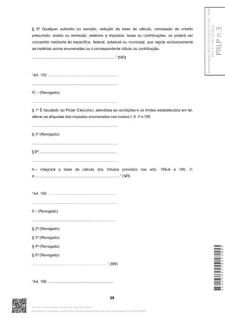 § 6º Qualquer subsídio ou isenção, redução de base de cálculo, concessão de crédito
presumido, anistia ou remissão, relativos a impostos, taxas ou contribuições, só poderá ser
concedido mediante lei específica, federal, estadual ou municipal, que regule exclusivamente
as matérias acima enumeradas ou o correspondente tributo ou contribuição.
................................................................................” (NR)
“Art. 153. ..................................................................
..................................................................................
IV – (Revogado)
..................................................................................
§ 1º É facultado ao Poder Executivo, atendidas as condições e os limites estabelecidos em lei,
alterar as alíquotas dos impostos enumerados nos incisos I, II, V e VIII.
..................................................................................
§ 3º (Revogado)
..................................................................................
§ 6º ..........................................................................
..................................................................................
II – integrará a base de cálculo dos tributos previstos nos arts. 156-A e 195, V;
e .................................................................................” (NR)
“Art. 155. ………………....................…...…………..
……………….............………………………………...
II – (Revogado)
.........................................................………..………
§ 2º (Revogado)
§ 3º (Revogado)
§ 4º (Revogado)
§ 5º (Revogado)
.............................…………..............…...….…” (NR)
“Art. 156. ..............................................................
29
*CD235447053400*
Assinado eletronicamente pelo(a) Dep. Aguinaldo Ribeiro
Para verificar a assinatura, acesse https://infoleg-autenticidade-assinatura.camara.leg.br/CD235447053400
PRLP
n.3
Apresentação:
06/07/2023
18:55:15.563
-
PLEN
PRLP
3
=>
PEC
45/2019
 