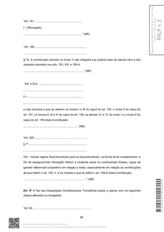 “Art. 161. .............................................................
I – (Revogado)
.............................................................................” (NR)
“Art. 195. ..................................................................
..................................................................................
§ 16. A contribuição prevista no inciso V não integrará sua própria base de cálculo nem a dos
impostos previstos nos arts. 153, VIII, e 156-A.
...............................................................................” (NR)
“Art. 212-A. ..........................................................
..............................................................................
II – .........................................................................
..............................................................................
c) dos recursos a que se referem os incisos I e III do caput do art. 155, o inciso II do caput do
art. 157, os incisos II, III e IV do caput do art. 158, as alíneas “a” e “b” do inciso I e o inciso II do
caput do art. 159 desta Constituição;
.......................................................................” (NR)
“Art. 225 .....................................................................
§ 1º ............................................................................
....................................................................................
VIII – manter regime fiscal favorecido para os biocombustíveis, na forma de lei complementar, a
fim de assegurar-lhes tributação inferior à incidente sobre os combustíveis fósseis, capaz de
garantir diferencial competitivo em relação a estes, especialmente em relação às contribuições
de que tratam o art. 195, V, e ao imposto a que se refere o art. 156-A desta Constituição.
...................................................................................” (NR)
Art. 5º O Ato das Disposições Constitucionais Transitórias passa a vigorar com os seguintes
artigos alterados ou revogados:
“Art. 80. ………………………………………………………
31
*CD235447053400*
Assinado eletronicamente pelo(a) Dep. Aguinaldo Ribeiro
Para verificar a assinatura, acesse https://infoleg-autenticidade-assinatura.camara.leg.br/CD235447053400
PRLP
n.3
Apresentação:
06/07/2023
18:55:15.563
-
PLEN
PRLP
3
=>
PEC
45/2019
 