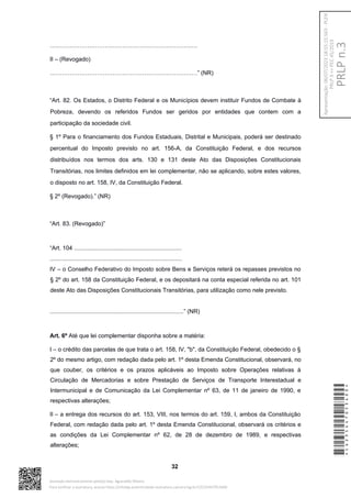 …………………………………………………………………
II – (Revogado)
…………………………………………………………………” (NR)
“Art. 82. Os Estados, o Distrito Federal e os Municípios devem instituir Fundos de Combate à
Pobreza, devendo os referidos Fundos ser geridos por entidades que contem com a
participação da sociedade civil.
§ 1º Para o financiamento dos Fundos Estaduais, Distrital e Municipais, poderá ser destinado
percentual do Imposto previsto no art. 156-A, da Constituição Federal, e dos recursos
distribuídos nos termos dos arts. 130 e 131 deste Ato das Disposições Constitucionais
Transitórias, nos limites definidos em lei complementar, não se aplicando, sobre estes valores,
o disposto no art. 158, IV, da Constituição Federal.
§ 2º (Revogado).” (NR)
“Art. 83. (Revogado)”
“Art. 104 ..................................................................
.................................................................................
IV – o Conselho Federativo do Imposto sobre Bens e Serviços reterá os repasses previstos no
§ 2º do art. 158 da Constituição Federal, e os depositará na conta especial referida no art. 101
deste Ato das Disposições Constitucionais Transitórias, para utilização como nele previsto.
..................................................................................” (NR)
Art. 6º Até que lei complementar disponha sobre a matéria:
I – o crédito das parcelas de que trata o art. 158, IV, "b", da Constituição Federal, obedecido o §
2º do mesmo artigo, com redação dada pelo art. 1º desta Emenda Constitucional, observará, no
que couber, os critérios e os prazos aplicáveis ao Imposto sobre Operações relativas à
Circulação de Mercadorias e sobre Prestação de Serviços de Transporte Interestadual e
Intermunicipal e de Comunicação da Lei Complementar nº 63, de 11 de janeiro de 1990, e
respectivas alterações;
II – a entrega dos recursos do art. 153, VIII, nos termos do art. 159, I, ambos da Constituição
Federal, com redação dada pelo art. 1º desta Emenda Constitucional, observará os critérios e
as condições da Lei Complementar nº 62, de 28 de dezembro de 1989, e respectivas
alterações;
32
*CD235447053400*
Assinado eletronicamente pelo(a) Dep. Aguinaldo Ribeiro
Para verificar a assinatura, acesse https://infoleg-autenticidade-assinatura.camara.leg.br/CD235447053400
PRLP
n.3
Apresentação:
06/07/2023
18:55:15.563
-
PLEN
PRLP
3
=>
PEC
45/2019
 