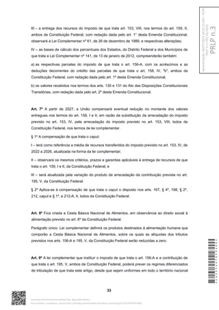 III – a entrega dos recursos do imposto de que trata art. 153, VIII, nos termos do art. 159, II,
ambos da Constituição Federal, com redação dada pelo art. 1° desta Emenda Constitucional,
observará a Lei Complementar nº 61, de 26 de dezembro de 1989, e respectivas alterações;
IV – as bases de cálculo dos percentuais dos Estados, do Distrito Federal e dos Municípios de
que trata a Lei Complementar nº 141, de 13 de janeiro de 2012, compreenderão também:
a) as respectivas parcelas do imposto de que trata o art. 156-A, com os acréscimos e as
deduções decorrentes do crédito das parcelas de que trata o art. 158, IV, "b", ambos da
Constituição Federal, com redação dada pelo art. 1º desta Emenda Constitucional;
b) os valores recebidos nos termos dos arts. 130 e 131 do Ato das Disposições Constitucionais
Transitórias, com redação dada pelo art. 2º desta Emenda Constitucional.
Art. 7º A partir de 2027, a União compensará eventual redução no montante dos valores
entregues nos termos do art. 159, I e II, em razão da substituição da arrecadação do imposto
previsto no art. 153, IV, pela arrecadação do imposto previsto no art. 153, VIII, todos da
Constituição Federal, nos termos de lei complementar.
§ 1º A compensação de que trata o caput:
I – terá como referência a média de recursos transferidos do imposto previsto no art. 153, IV, de
2022 a 2026, atualizada na forma da lei complementar;
II – observará os mesmos critérios, prazos e garantias aplicáveis à entrega de recursos de que
trata o art. 159, I e II, da Constituição Federal; e
III – será atualizada pela variação do produto da arrecadação da contribuição prevista no art.
195, V, da Constituição Federal.
§ 2º Aplica-se à compensação de que trata o caput o disposto nos arts. 167, § 4º, 198, § 2º,
212, caput e § 1º, e 212-A, II, todos da Constituição Federal.
Art. 8º Fica criada a Cesta Básica Nacional de Alimentos, em observância ao direito social à
alimentação previsto no art. 6º da Constituição Federal.
Parágrafo único. Lei complementar definirá os produtos destinados à alimentação humana que
comporão a Cesta Básica Nacional de Alimentos, sobre os quais as alíquotas dos tributos
previstos nos arts. 156-A e 195, V, da Constituição Federal serão reduzidas a zero.
Art. 9º A lei complementar que instituir o imposto de que trata o art. 156-A e a contribuição de
que trata o art. 195, V, ambos da Constituição Federal, poderá prever os regimes diferenciados
de tributação de que trata este artigo, desde que sejam uniformes em todo o território nacional
33
*CD235447053400*
Assinado eletronicamente pelo(a) Dep. Aguinaldo Ribeiro
Para verificar a assinatura, acesse https://infoleg-autenticidade-assinatura.camara.leg.br/CD235447053400
PRLP
n.3
Apresentação:
06/07/2023
18:55:15.563
-
PLEN
PRLP
3
=>
PEC
45/2019
 