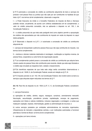 § 5º É autorizada a concessão de crédito ao contribuinte adquirente de bens e serviços de
produtor rural pessoa física ou jurídica que não opte por ser contribuinte na hipótese de que
trata o § 4º, nos termos da lei complementar, observado o seguinte:
I – o Poder Executivo da União e o Conselho Federativo do Imposto de Bens e Serviços
poderão revisar, anualmente, de acordo com critérios estabelecidos em lei complementar, o
valor do crédito presumido concedido, não se aplicando o disposto no art. 150, I, da
Constituição Federal; e
II – o crédito presumido de que trata este parágrafo terá como objetivo permitir a apropriação
de créditos não aproveitados por não contribuinte do imposto em razão do disposto no caput
deste parágrafo.
§ 6º Observado o disposto no § 5º, I, é autorizada a concessão de crédito ao contribuinte
adquirente de:
I – serviços de transportador autônomo pessoa física que não seja contribuinte do imposto, nos
termos da lei complementar;
II – resíduos e demais materiais destinados à reciclagem, reutilização ou logística reversa, de
pessoa física, cooperativa ou outra forma de organização popular.
§ 7º Lei complementar poderá prever a concessão de crédito ao contribuinte que adquira bens
móveis usados de pessoa física não contribuinte para revenda, desde que esta seja tributada e
o crédito seja vinculado ao respectivo bem, vedado o ressarcimento.
§ 8º Os benefícios especiais de que trata este artigo serão concedidos observando-se o
disposto no art. 149-B, II, da Constituição Federal, exceto em relação ao § 3º, III.
§ 9º O imposto previsto no art. 153, VIII, da Constituição Federal, não incidirá sobre os bens ou
serviços cujas alíquotas sejam reduzidas nos termos do § 1º.
Art. 10. Para fins do disposto no art. 156-A, § 5º, V, ‘b’, da Constituição Federal, consideram-
se:
I – serviços financeiros:
a) operações de crédito, câmbio, seguro, resseguro, consórcio, arrendamento mercantil,
faturização, securitização, previdência privada, capitalização, arranjos de pagamento,
operações com títulos e valores mobiliários, inclusive negociação e corretagem, e outras que
impliquem captação, repasse, intermediação, gestão ou administração de recursos; e
b) outros serviços prestados por entidades administradoras de mercados organizados,
infraestruturas de mercado e depositárias centrais, e por instituições autorizadas a funcionar
pelo Banco Central do Brasil, na forma de lei complementar;
II – operações com bens imóveis:
35
*CD235447053400*
Assinado eletronicamente pelo(a) Dep. Aguinaldo Ribeiro
Para verificar a assinatura, acesse https://infoleg-autenticidade-assinatura.camara.leg.br/CD235447053400
PRLP
n.3
Apresentação:
06/07/2023
18:55:15.563
-
PLEN
PRLP
3
=>
PEC
45/2019
 