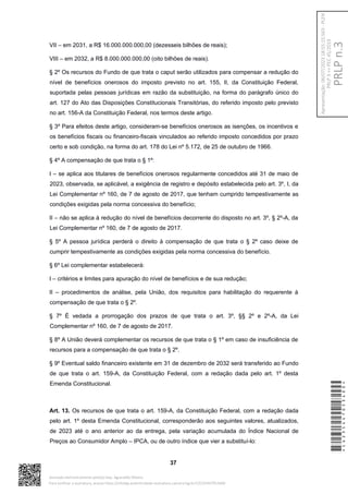 VII – em 2031, a R$ 16.000.000.000,00 (dezesseis bilhões de reais);
VIII – em 2032, a R$ 8.000.000.000,00 (oito bilhões de reais).
§ 2º Os recursos do Fundo de que trata o caput serão utilizados para compensar a redução do
nível de benefícios onerosos do imposto previsto no art. 155, II, da Constituição Federal,
suportada pelas pessoas jurídicas em razão da substituição, na forma do parágrafo único do
art. 127 do Ato das Disposições Constitucionais Transitórias, do referido imposto pelo previsto
no art. 156-A da Constituição Federal, nos termos deste artigo.
§ 3º Para efeitos deste artigo, consideram-se benefícios onerosos as isenções, os incentivos e
os benefícios fiscais ou financeiro-fiscais vinculados ao referido imposto concedidos por prazo
certo e sob condição, na forma do art. 178 do Lei nº 5.172, de 25 de outubro de 1966.
§ 4º A compensação de que trata o § 1º:
I – se aplica aos titulares de benefícios onerosos regularmente concedidos até 31 de maio de
2023, observada, se aplicável, a exigência de registro e depósito estabelecida pelo art. 3º, I, da
Lei Complementar nº 160, de 7 de agosto de 2017, que tenham cumprido tempestivamente as
condições exigidas pela norma concessiva do benefício;
II – não se aplica à redução do nível de benefícios decorrente do disposto no art. 3º, § 2º-A, da
Lei Complementar nº 160, de 7 de agosto de 2017.
§ 5º A pessoa jurídica perderá o direito à compensação de que trata o § 2º caso deixe de
cumprir tempestivamente as condições exigidas pela norma concessiva do benefício.
§ 6º Lei complementar estabelecerá:
I – critérios e limites para apuração do nível de benefícios e de sua redução;
II – procedimentos de análise, pela União, dos requisitos para habilitação do requerente à
compensação de que trata o § 2º.
§ 7º É vedada a prorrogação dos prazos de que trata o art. 3º, §§ 2º e 2º-A, da Lei
Complementar nº 160, de 7 de agosto de 2017.
§ 8º A União deverá complementar os recursos de que trata o § 1º em caso de insuficiência de
recursos para a compensação de que trata o § 2º.
§ 9º Eventual saldo financeiro existente em 31 de dezembro de 2032 será transferido ao Fundo
de que trata o art. 159-A, da Constituição Federal, com a redação dada pelo art. 1º desta
Emenda Constitucional.
Art. 13. Os recursos de que trata o art. 159-A, da Constituição Federal, com a redação dada
pelo art. 1º desta Emenda Constitucional, corresponderão aos seguintes valores, atualizados,
de 2023 até o ano anterior ao da entrega, pela variação acumulada do Índice Nacional de
Preços ao Consumidor Amplo – IPCA, ou de outro índice que vier a substituí-lo:
37
*CD235447053400*
Assinado eletronicamente pelo(a) Dep. Aguinaldo Ribeiro
Para verificar a assinatura, acesse https://infoleg-autenticidade-assinatura.camara.leg.br/CD235447053400
PRLP
n.3
Apresentação:
06/07/2023
18:55:15.563
-
PLEN
PRLP
3
=>
PEC
45/2019
 