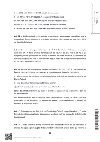 I – em 2029, a R$ 8.000.000.000,00 (oito bilhões de reais);
II – em 2030, a R$ 16.000.000.000,00 (dezesseis bilhões de reais);
III – em 2031, a R$ 24.000.000.000,00 (vinte e quatro bilhões de reais);
IV – em 2032, a R$ 32.000.000.000,00 (trinta e dois bilhões de reais);
V – a partir de 2033, a R$ 40.000.000.000,00 (quarenta bilhões de reais), por ano.
Art. 14. A União custeará, com posterior ressarcimento, as despesas necessárias para a
instalação do Conselho Federativo do Imposto sobre Bens e Serviços de que trata o art. 156-B
da Constituição Federal.
Art. 15. Os recursos entregues na forma do art. 159-A da Constituição Federal, com a redação
dada pelo art. 1º desta Emenda Constitucional, os recursos de que trata o art. 12 e as
compensações de que tratam o art. 7º não se incluem em bases de cálculo ou em limites de
despesas estabelecidos pela lei complementar de que trata o art. 6º da Emenda Constitucional
nº 126, de 21 de dezembro de 2022.
Art. 16. Até que lei complementar regule o disposto no art. 155, § 1º, III, da Constituição
Federal, o imposto incidente nas hipóteses de que trata aquele dispositivo competirá a:
I – relativamente a bens imóveis e respectivos direitos, ao Estado da situação do bem, ou ao
Distrito Federal;
II – se o doador tiver domicílio ou residência no exterior:
a) ao Estado onde tiver domicílio o donatário ou ao Distrito Federal;
b) se o donatário tiver domicílio ou residir no exterior, ao Estado em que se encontrar o bem ou
ao Distrito Federal;
III – relativamente aos bens do de cujus, ainda que situados no exterior, ao Estado onde era
domiciliado, ou, se domiciliado ou residente no exterior, onde tiver domicílio o herdeiro ou
legatário, ou ao Distrito Federal.
Art. 17. A alteração do art. 155, 1º, II, da Constituição Federal, promovida pelo art. 1º desta
Emenda Constitucional aplica-se às sucessões abertas a partir da publicação desta Emenda
Constitucional.
Art. 18. O Poder Executivo deverá encaminhar ao Congresso Nacional, em até 180 (cento e
oitenta) dias após a promulgação desta Emenda Constitucional, projeto de lei que reforme a
38
*CD235447053400*
Assinado eletronicamente pelo(a) Dep. Aguinaldo Ribeiro
Para verificar a assinatura, acesse https://infoleg-autenticidade-assinatura.camara.leg.br/CD235447053400
PRLP
n.3
Apresentação:
06/07/2023
18:55:15.563
-
PLEN
PRLP
3
=>
PEC
45/2019
 
