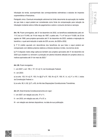 tributação da renda, acompanhado das correspondentes estimativas e estudos de impactos
orçamentários e financeiros.
Parágrafo único. Eventual arrecadação adicional da União decorrente da aprovação da medida
de que trata o caput poderá ser considerada como fonte de compensação para redução da
tributação incidente sobre a folha de pagamentos e sobre o consumo de bens e serviços.
Art. 19. Ficam prorrogados, até 31 de dezembro de 2032, os benefícios estabelecidos pelo art.
11-C da Lei nº 9.440, de 14 de março de 1997, e pelos arts. 1º a 4º da Lei nº 9.826, de 23 de
agosto de 1999, para projetos aprovados até 31 de dezembro de 2023, vedada a majoração do
benefício, o qual será reduzido à razão de 20% ao ano, de 2029 a 2032.
§ 1º O crédito apurado em decorrência dos benefícios de que trata o caput poderá ser
compensado com débitos próprios relativos a tributos devidos à União, nos termos da lei.
§ 2º O disposto neste artigo aplica-se também aos projetos aprovados até 31 de dezembro de
2025 que ampliem ou reiniciem a produção em planta industrial utilizada em projetos ativos ou
inativos aprovados até 31 de maio de 2023.”
Art. 20. Ficam revogados:
I – em 2027, o art. 195, I, "b", IV e § 12, da Constituição Federal;
II – em 2033:
a) os arts. 153, IV e § 3º, 155, II e §§ 2º a 5º, 156, III e § 3º, 158, IV, ‘a’, e § 1º, e 161, I, todos
da Constituição Federal; e
b) os arts. 80, II, 82, § 2º, e 83, do Ato das Disposições Constitucionais Transitórias.
Art. 21. Esta Emenda Constitucional entra em vigor:
I – em 2027, em relação aos arts. 3º e 11;
II – em 2033, em relação aos arts. 4º e 5º; e
III – em relação aos demais dispositivos, na data de sua publicação.
39
*CD235447053400*
Assinado eletronicamente pelo(a) Dep. Aguinaldo Ribeiro
Para verificar a assinatura, acesse https://infoleg-autenticidade-assinatura.camara.leg.br/CD235447053400
PRLP
n.3
Apresentação:
06/07/2023
18:55:15.563
-
PLEN
PRLP
3
=>
PEC
45/2019
 