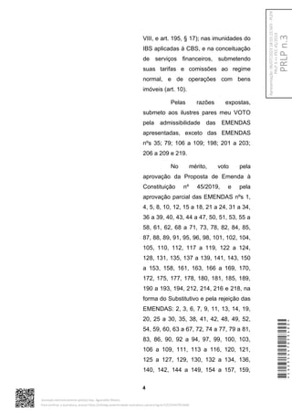 VIII, e art. 195, § 17); nas imunidades do
IBS aplicadas à CBS, e na conceituação
de serviços financeiros, submetendo
suas tarifas e comissões ao regime
normal, e de operações com bens
imóveis (art. 10).
Pelas razões expostas,
submeto aos ilustres pares meu VOTO
pela admissibilidade das EMENDAS
apresentadas, exceto das EMENDAS
nºs 35; 79; 106 a 109; 198; 201 a 203;
206 a 209 e 219.
No mérito, voto pela
aprovação da Proposta de Emenda à
Constituição nº 45/2019, e pela
aprovação parcial das EMENDAS nºs 1,
4, 5, 8, 10, 12, 15 a 18, 21 a 24, 31 a 34,
36 a 39, 40, 43, 44 a 47, 50, 51, 53, 55 a
58, 61, 62, 68 a 71, 73, 78, 82, 84, 85,
87, 88, 89, 91, 95, 96, 98, 101, 102, 104,
105, 110, 112, 117 a 119, 122 a 124,
128, 131, 135, 137 a 139, 141, 143, 150
a 153, 158, 161, 163, 166 a 169, 170,
172, 175, 177, 178, 180, 181, 185, 189,
190 a 193, 194, 212, 214, 216 e 218, na
forma do Substitutivo e pela rejeição das
EMENDAS: 2, 3, 6, 7, 9, 11, 13, 14, 19,
20, 25 a 30, 35, 38, 41, 42, 48, 49, 52,
54, 59, 60, 63 a 67, 72, 74 a 77, 79 a 81,
83, 86, 90, 92 a 94, 97, 99, 100, 103,
106 a 109, 111, 113 a 116, 120, 121,
125 a 127, 129, 130, 132 a 134, 136,
140, 142, 144 a 149, 154 a 157, 159,
4
*CD235447053400*
Assinado eletronicamente pelo(a) Dep. Aguinaldo Ribeiro
Para verificar a assinatura, acesse https://infoleg-autenticidade-assinatura.camara.leg.br/CD235447053400
PRLP
n.3
Apresentação:
06/07/2023
18:55:15.563
-
PLEN
PRLP
3
=>
PEC
45/2019
 