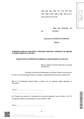 160, 162, 164, 165, 171, 173, 174, 176,
179, 182 a 184, 186 a 188, 195 a 211,
213 a 215, 217 e 219.
Sala das Sessões, em
de de 2023.
Deputado AGUINALDO RIBEIRO
Relator
COMISSÃO ESPECIAL DESTINADA A PROFERIR PARECER À PROPOSTA DE EMENDA
À CONSTITUIÇÃO Nº 45, DE 2019
SUBSTITUTIVO À PROPOSTA DE EMENDA À CONSTITUIÇÃO Nº 45, DE 2019
Altera o Sistema Tributário Nacional e dá outras
providências.
As Mesas da Câmara dos Deputados e do Senado Federal, nos termos do
art. 60, § 3º, da Constituição Federal, promulgam a seguinte Emenda ao texto constitucional:
Art. 1º A Constituição Federal passa a vigorar com os seguintes artigos alterados ou
acrescidos:
“Art. 43. ...................................................................
.................................................................................
§ 4º Sempre que possível, a concessão dos incentivos regionais a que se refere o § 2º, III,
considerará critérios de preservação do meio ambiente.” (NR)
“Art. 61. ....................................................................
5
*CD235447053400*
Assinado eletronicamente pelo(a) Dep. Aguinaldo Ribeiro
Para verificar a assinatura, acesse https://infoleg-autenticidade-assinatura.camara.leg.br/CD235447053400
PRLP
n.3
Apresentação:
06/07/2023
18:55:15.563
-
PLEN
PRLP
3
=>
PEC
45/2019
 