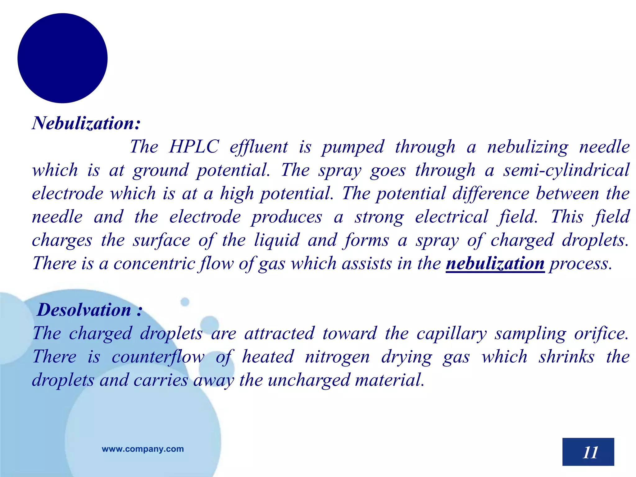 www.company.com
Nebulization:
The HPLC effluent is pumped through a nebulizing needle
which is at ground potential. The spray goes through a semi-cylindrical
electrode which is at a high potential. The potential difference between the
needle and the electrode produces a strong electrical field. This field
charges the surface of the liquid and forms a spray of charged droplets.
There is a concentric flow of gas which assists in the nebulization process.
Desolvation :
The charged droplets are attracted toward the capillary sampling orifice.
There is counterflow of heated nitrogen drying gas which shrinks the
droplets and carries away the uncharged material.
11
 
