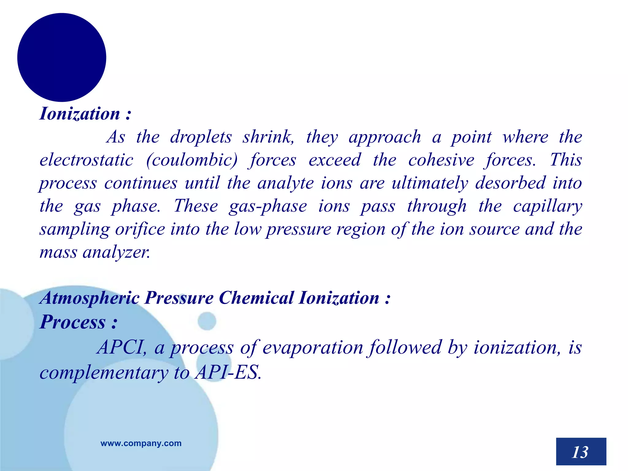 www.company.com
Ionization :
As the droplets shrink, they approach a point where the
electrostatic (coulombic) forces exceed the cohesive forces. This
process continues until the analyte ions are ultimately desorbed into
the gas phase. These gas-phase ions pass through the capillary
sampling orifice into the low pressure region of the ion source and the
mass analyzer.
Atmospheric Pressure Chemical Ionization :
Process :
APCI, a process of evaporation followed by ionization, is
complementary to API-ES.
13
 