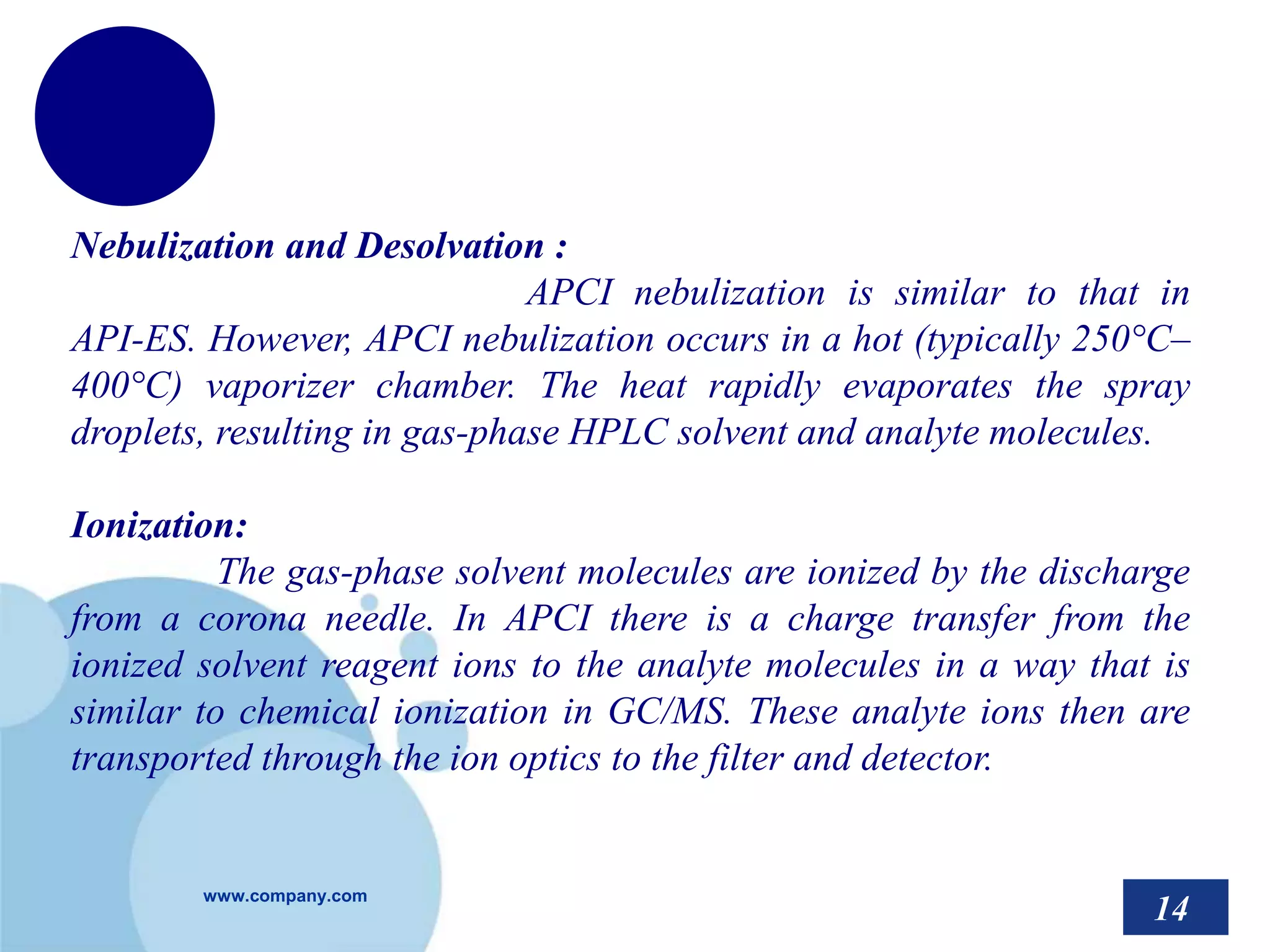 www.company.com
Nebulization and Desolvation :
APCI nebulization is similar to that in
API-ES. However, APCI nebulization occurs in a hot (typically 250°C–
400°C) vaporizer chamber. The heat rapidly evaporates the spray
droplets, resulting in gas-phase HPLC solvent and analyte molecules.
Ionization:
The gas-phase solvent molecules are ionized by the discharge
from a corona needle. In APCI there is a charge transfer from the
ionized solvent reagent ions to the analyte molecules in a way that is
similar to chemical ionization in GC/MS. These analyte ions then are
transported through the ion optics to the filter and detector.
14
 