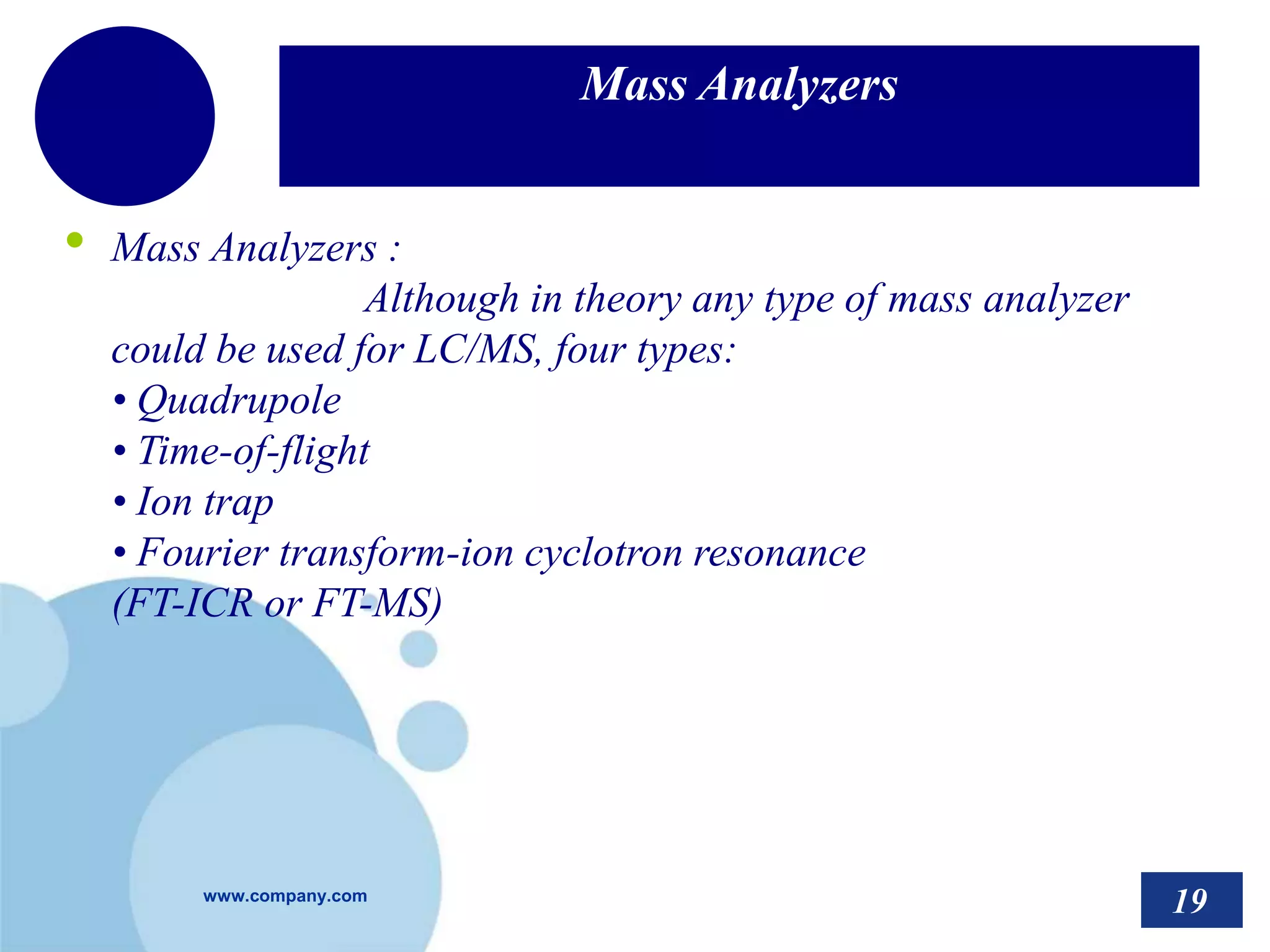 www.company.com
Mass Analyzers
• Mass Analyzers :
Although in theory any type of mass analyzer
could be used for LC/MS, four types:
• Quadrupole
• Time-of-flight
• Ion trap
• Fourier transform-ion cyclotron resonance
(FT-ICR or FT-MS)
19
 