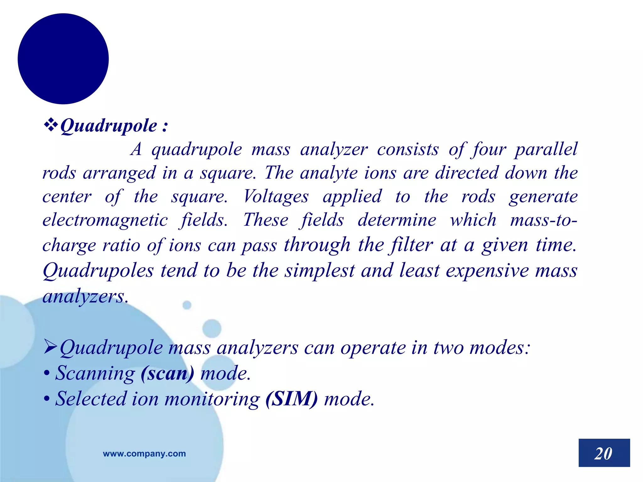 www.company.com
Quadrupole :
A quadrupole mass analyzer consists of four parallel
rods arranged in a square. The analyte ions are directed down the
center of the square. Voltages applied to the rods generate
electromagnetic fields. These fields determine which mass-to-
charge ratio of ions can pass through the filter at a given time.
Quadrupoles tend to be the simplest and least expensive mass
analyzers.
Quadrupole mass analyzers can operate in two modes:
• Scanning (scan) mode.
• Selected ion monitoring (SIM) mode.
20
 