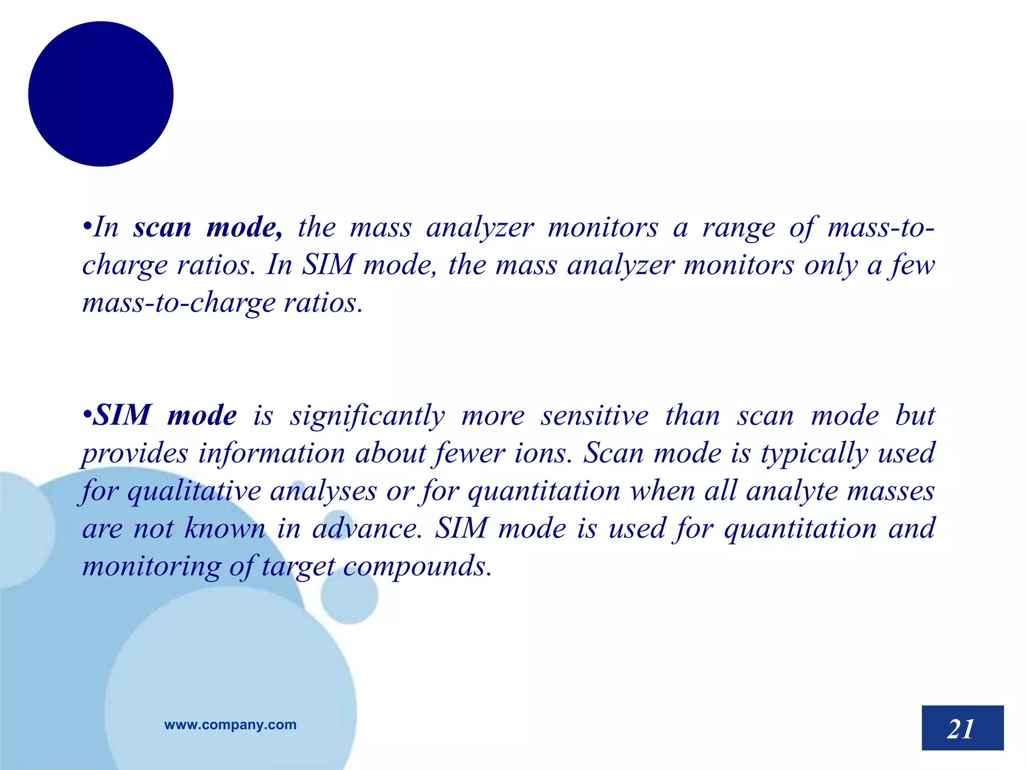 www.company.com
•In scan mode, the mass analyzer monitors a range of mass-to-
charge ratios. In SIM mode, the mass analyzer monitors only a few
mass-to-charge ratios.
•SIM mode is significantly more sensitive than scan mode but
provides information about fewer ions. Scan mode is typically used
for qualitative analyses or for quantitation when all analyte masses
are not known in advance. SIM mode is used for quantitation and
monitoring of target compounds.
21
 